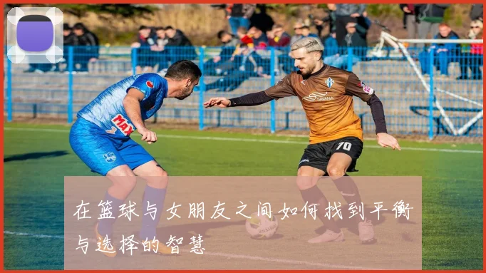 在篮球与女朋友之间如何找到平衡与选择的智慧