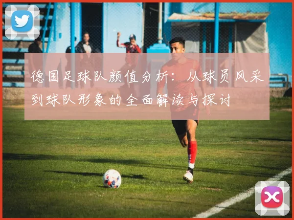 德国足球队颜值分析：从球员风采到球队形象的全面解读与探讨