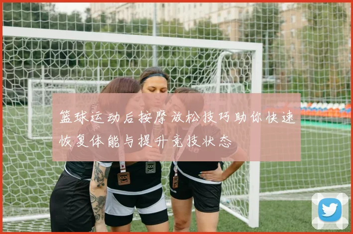 篮球运动后按摩放松技巧助你快速恢复体能与提升竞技状态