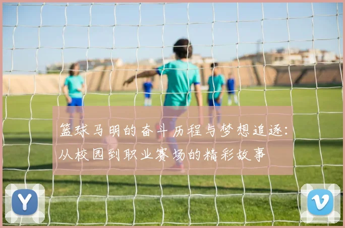 篮球马明的奋斗历程与梦想追逐：从校园到职业赛场的精彩故事