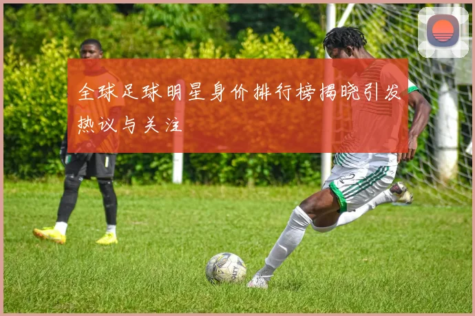 全球足球明星身价排行榜揭晓引发热议与关注