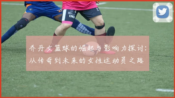 乔丹女篮球的崛起与影响力探讨：从传奇到未来的女性运动员之路