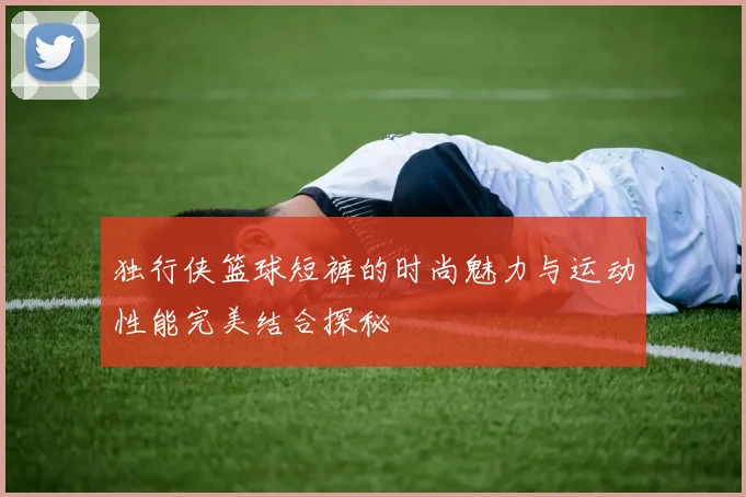 独行侠篮球短裤的时尚魅力与运动性能完美结合探秘