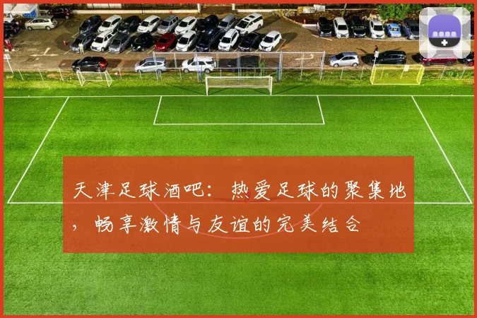 天津足球酒吧：热爱足球的聚集地，畅享激情与友谊的完美结合